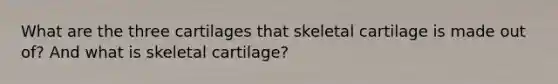 What are the three cartilages that skeletal cartilage is made out of? And what is skeletal cartilage?