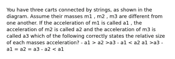 You have three carts connected by strings, as shown in the diagram. Assume their masses m1 , m2 , m3 are different from one another. If the acceleration of m1 is called a1 , the acceleration of m2 is called a2 and the acceleration of m3 is called a3 which of the following correctly states the relative size of each masses acceleration? - a1 > a2 >a3 - a1 a1 >a3 - a1 = a2 = a3 - a2 < a1 <a3