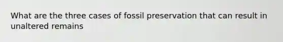 What are the three cases of fossil preservation that can result in unaltered remains