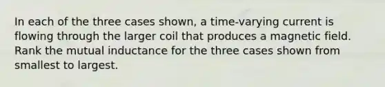 In each of the three cases shown, a time-varying current is flowing through the larger coil that produces a magnetic field. Rank the mutual inductance for the three cases shown from smallest to largest.