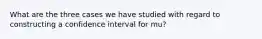 What are the three cases we have studied with regard to constructing a confidence interval for mu?