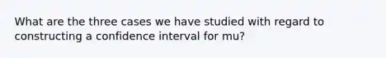 What are the three cases we have studied with regard to constructing a confidence interval for mu?