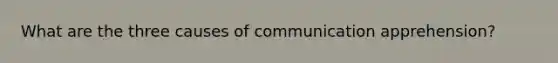 What are the three causes of communication apprehension?