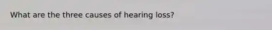 What are the three causes of hearing loss?