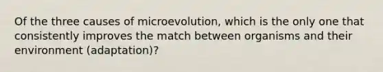 Of the three causes of microevolution, which is the only one that consistently improves the match between organisms and their environment (adaptation)?