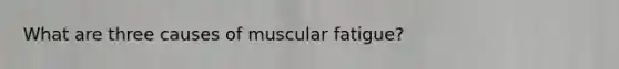 What are three causes of muscular fatigue?