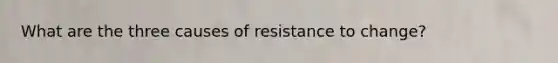 What are the three causes of resistance to change?