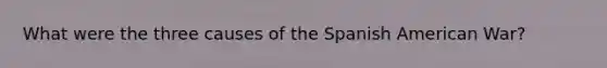 What were the three causes of the Spanish American War?