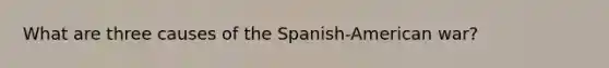 What are three causes of the Spanish-American war?