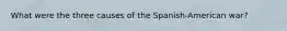 What were the three causes of the Spanish-American war?