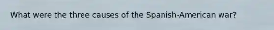 What were the three causes of the Spanish-American war?