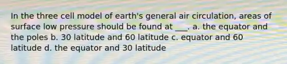 In the three cell model of earth's general air circulation, areas of surface low pressure should be found at ___. a. the equator and the poles b. 30 latitude and 60 latitude c. equator and 60 latitude d. the equator and 30 latitude