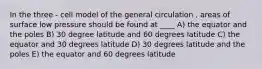 In the three - cell model of the general circulation , areas of surface low pressure should be found at ____ A) the equator and the poles B) 30 degree latitude and 60 degrees latitude C) the equator and 30 degrees latitude D) 30 degrees latitude and the poles E) the equator and 60 degrees latitude