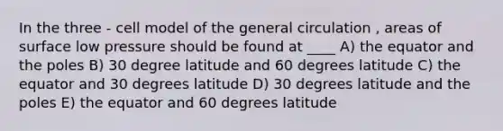 In the three - cell model of the general circulation , areas of surface low pressure should be found at ____ A) the equator and the poles B) 30 degree latitude and 60 degrees latitude C) the equator and 30 degrees latitude D) 30 degrees latitude and the poles E) the equator and 60 degrees latitude