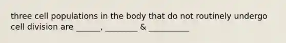 three cell populations in the body that do not routinely undergo cell division are ______, ________ & __________