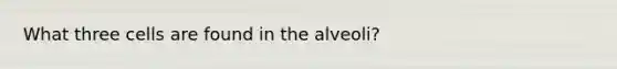 What three cells are found in the alveoli?