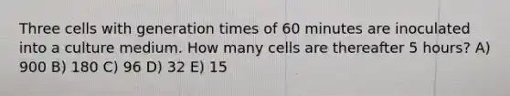 Three cells with generation times of 60 minutes are inoculated into a culture medium. How many cells are thereafter 5 hours? A) 900 B) 180 C) 96 D) 32 E) 15