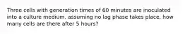 Three cells with generation times of 60 minutes are inoculated into a culture medium. assuming no lag phase takes place, how many cells are there after 5 hours?