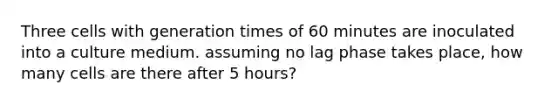 Three cells with generation times of 60 minutes are inoculated into a culture medium. assuming no lag phase takes place, how many cells are there after 5 hours?