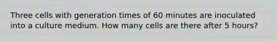 Three cells with generation times of 60 minutes are inoculated into a culture medium. How many cells are there after 5 hours?