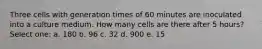 Three cells with generation times of 60 minutes are inoculated into a culture medium. How many cells are there after 5 hours? Select one: a. 180 b. 96 c. 32 d. 900 e. 15