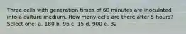 Three cells with generation times of 60 minutes are inoculated into a culture medium. How many cells are there after 5 hours? Select one: a. 180 b. 96 c. 15 d. 900 e. 32