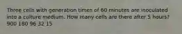 Three cells with generation times of 60 minutes are inoculated into a culture medium. How many cells are there after 5 hours? 900 180 96 32 15