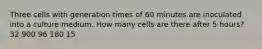 Three cells with generation times of 60 minutes are inoculated into a culture medium. How many cells are there after 5 hours? 32 900 96 180 15