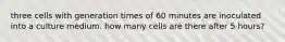 three cells with generation times of 60 minutes are inoculated into a culture medium. how many cells are there after 5 hours?