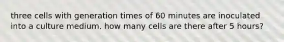 three cells with generation times of 60 minutes are inoculated into a culture medium. how many cells are there after 5 hours?