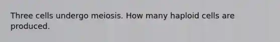 Three cells undergo meiosis. How many haploid cells are produced.