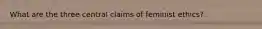 What are the three central claims of feminist ethics?