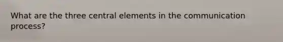 What are the three central elements in the communication process?