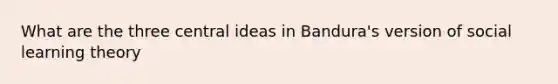 What are the three central ideas in Bandura's version of social learning theory