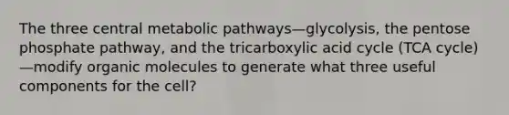 The three central metabolic pathways—glycolysis, the pentose phosphate pathway, and the tricarboxylic acid cycle (TCA cycle)—modify organic molecules to generate what three useful components for the cell?