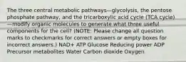 The three central metabolic pathways—glycolysis, the pentose phosphate pathway, and the tricarboxylic acid cycle (TCA cycle)—modify organic molecules to generate what three useful components for the cell? (NOTE: Please change all question marks to checkmarks for correct answers or empty boxes for incorrect answers.) NAD+ ATP Glucose Reducing power ADP Precursor metabolites Water Carbon dioxide Oxygen