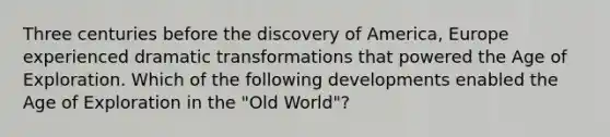 Three centuries before the discovery of America, Europe experienced dramatic transformations that powered the Age of Exploration. Which of the following developments enabled the Age of Exploration in the "Old World"?