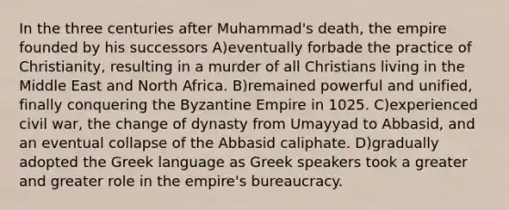 In the three centuries after Muhammad's death, the empire founded by his successors A)eventually forbade the practice of Christianity, resulting in a murder of all Christians living in the Middle East and North Africa. B)remained powerful and unified, finally conquering the Byzantine Empire in 1025. C)experienced civil war, the change of dynasty from Umayyad to Abbasid, and an eventual collapse of the Abbasid caliphate. D)gradually adopted the Greek language as Greek speakers took a greater and greater role in the empire's bureaucracy.