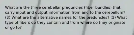 What are the three cerebellar preduncles (fiber bundles) that carry input and output information from and to the cerebellum? (3) What are the alternative names for the preduncles? (3) What type of fibers do they contain and from where do they originate or go to?