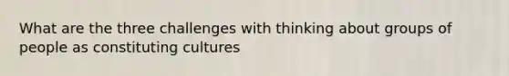 What are the three challenges with thinking about groups of people as constituting cultures