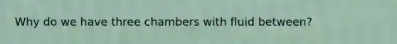 Why do we have three chambers with fluid between?