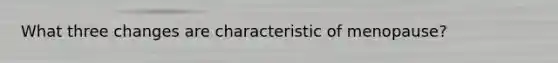 What three changes are characteristic of menopause?