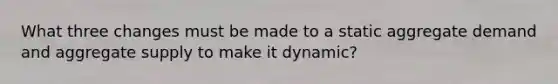 What three changes must be made to a static aggregate demand and aggregate supply to make it dynamic?