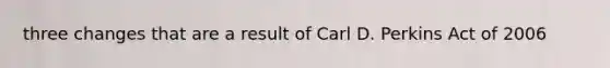 three changes that are a result of Carl D. Perkins Act of 2006