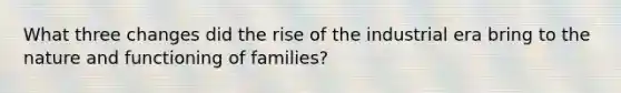 What three changes did the rise of the industrial era bring to the nature and functioning of families?