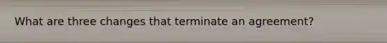 What are three changes that terminate an agreement?