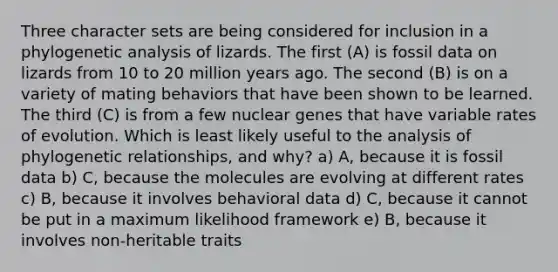 Three character sets are being considered for inclusion in a phylogenetic analysis of lizards. The first (A) is fossil data on lizards from 10 to 20 million years ago. The second (B) is on a variety of mating behaviors that have been shown to be learned. The third (C) is from a few nuclear genes that have variable rates of evolution. Which is least likely useful to the analysis of phylogenetic relationships, and why? a) A, because it is fossil data b) C, because the molecules are evolving at different rates c) B, because it involves behavioral data d) C, because it cannot be put in a maximum likelihood framework e) B, because it involves non-heritable traits