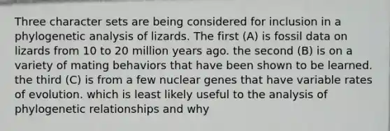 Three character sets are being considered for inclusion in a phylogenetic analysis of lizards. The first (A) is fossil data on lizards from 10 to 20 million years ago. the second (B) is on a variety of mating behaviors that have been shown to be learned. the third (C) is from a few nuclear genes that have variable rates of evolution. which is least likely useful to the analysis of phylogenetic relationships and why