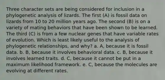 Three character sets are being considered for inclusion in a phylogenetic analysis of lizards. The first (A) is fossil data on lizards from 10 to 20 million years ago. The second (B) is on a variety of mating behaviors that have been shown to be learned. The third (C) is from a few nuclear genes that have variable rates of evolution. Which is least likely useful to the analysis of phylogenetic relationships, and why? a. A, because it is fossil data. b. B, because it involves behavioral data. c. B, because it involves learned traits. d. C, because it cannot be put in a maximum likelihood framework. e. C, because the molecules are evolving at different rates.