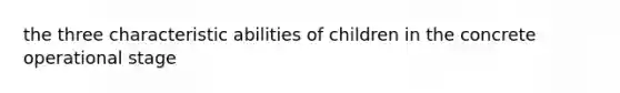 the three characteristic abilities of children in the concrete operational stage